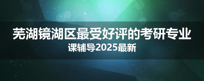 芜湖镜湖区最受好评的考研专业课辅导2025最新