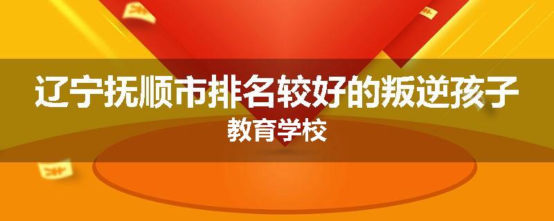 辽宁抚顺市排名较好的叛逆孩子教育学校
