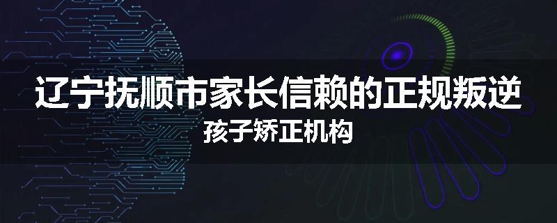 辽宁抚顺市家长信赖的正规叛逆孩子矫正机构