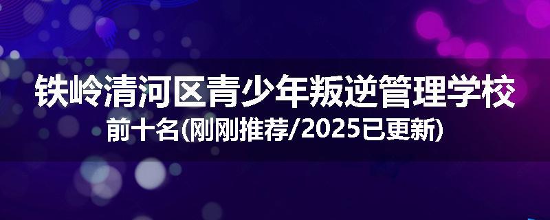 铁岭清河区青少年叛逆管理学校前十名(刚刚推荐/2025已更新)