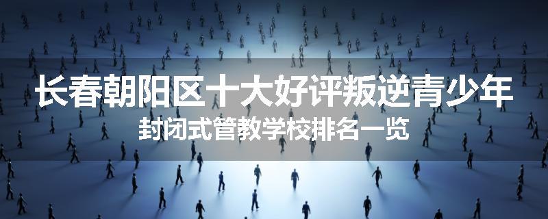 长春朝阳区十大好评叛逆青少年封闭式管教学校排名一览