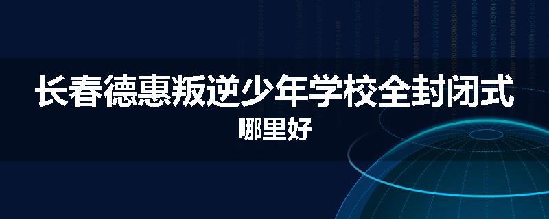 长春德惠叛逆少年学校全封闭式哪里好