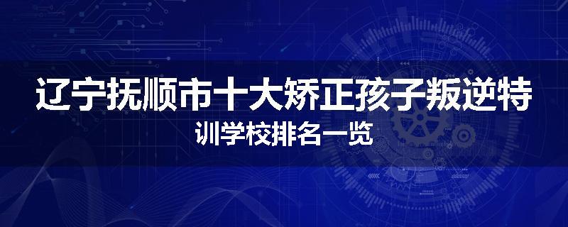 辽宁抚顺市十大矫正孩子叛逆特训学校排名一览