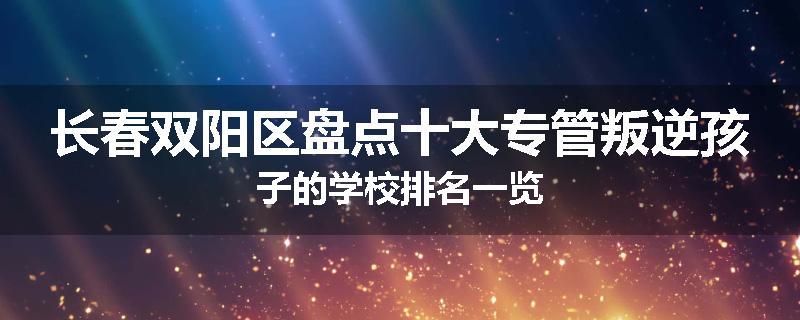 长春双阳区盘点十大专管叛逆孩子的学校排名一览