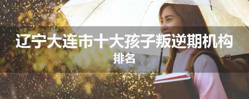 辽宁大连市十大孩子叛逆期机构排名