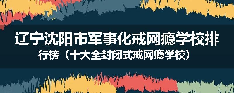 辽宁沈阳市军事化戒网瘾学校排行榜（十大全封闭式戒网瘾学校）