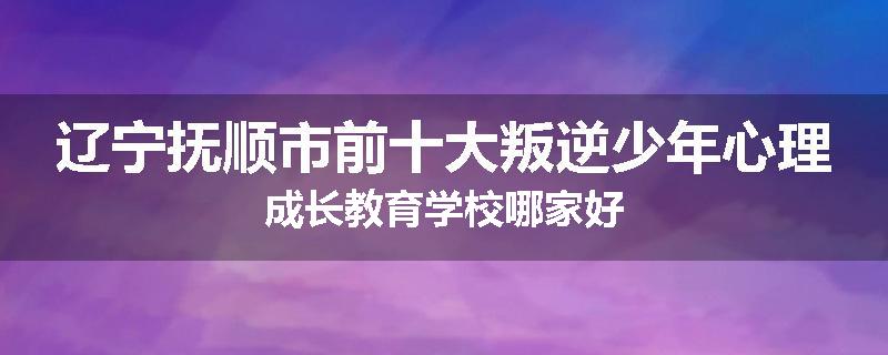 辽宁抚顺市前十大叛逆少年心理成长教育学校哪家好