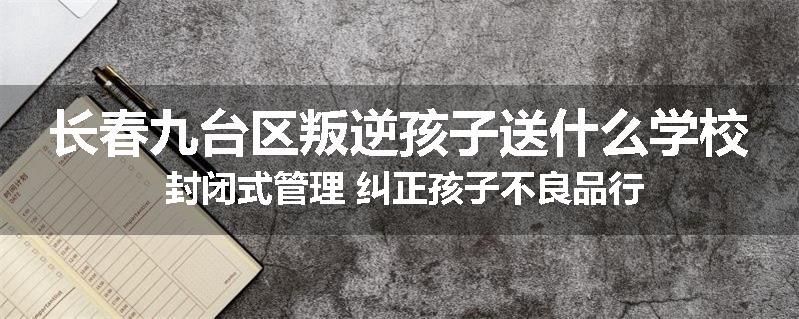 长春九台区叛逆孩子送什么学校 封闭式管理 纠正孩子不良品行
