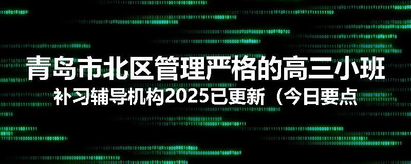 青岛市北区管理严格的高三小班补习辅导机构2025已更新（今日要点）