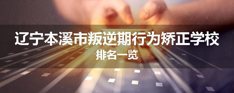 辽宁本溪市叛逆期行为矫正学校排名一览