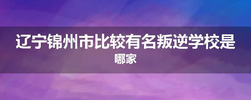 辽宁锦州市比较有名叛逆学校是哪家