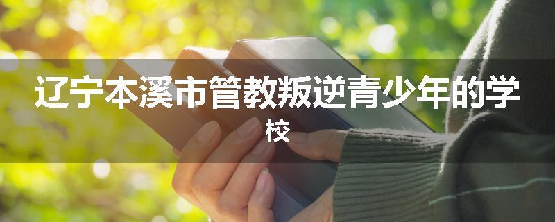 辽宁本溪市管教叛逆青少年的学校
