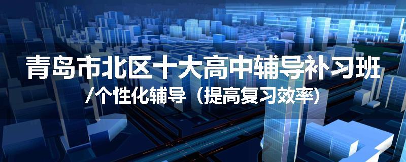 青岛市北区十大高中辅导补习班/个性化辅导（提高复习效率)