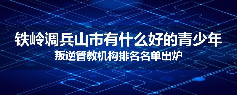 铁岭调兵山市有什么好的青少年叛逆管教机构排名名单出炉