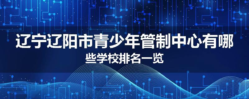 辽宁辽阳市青少年管制中心有哪些学校排名一览