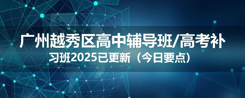 广州越秀区高中辅导班/高考补习班2025已更新（今日要点）