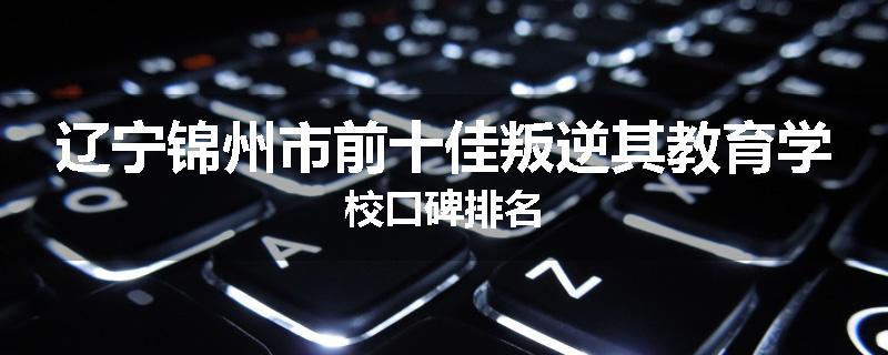 辽宁锦州市前十佳叛逆其教育学校口碑排名