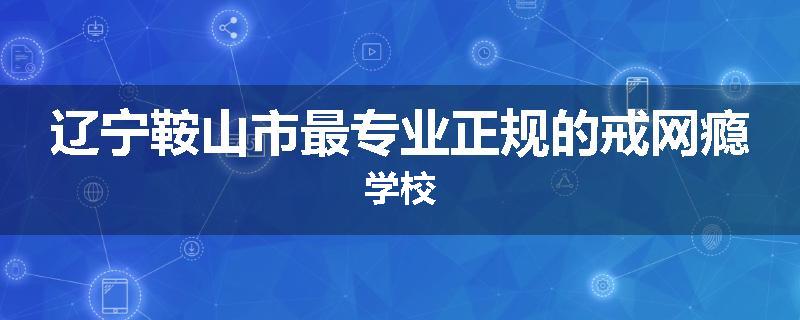 辽宁鞍山市最专业正规的戒网瘾学校
