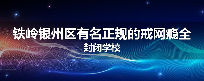铁岭银州区有名正规的戒网瘾全封闭学校