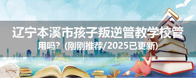 辽宁本溪市孩子叛逆管教学校管用吗？(刚刚推荐/2025已更新)