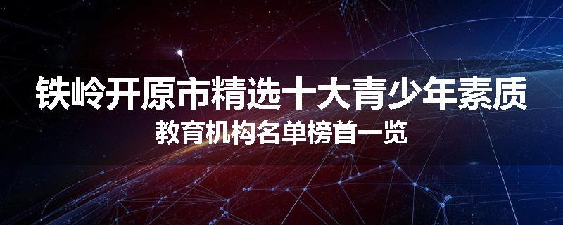 铁岭开原市精选十大青少年素质教育机构名单榜首一览