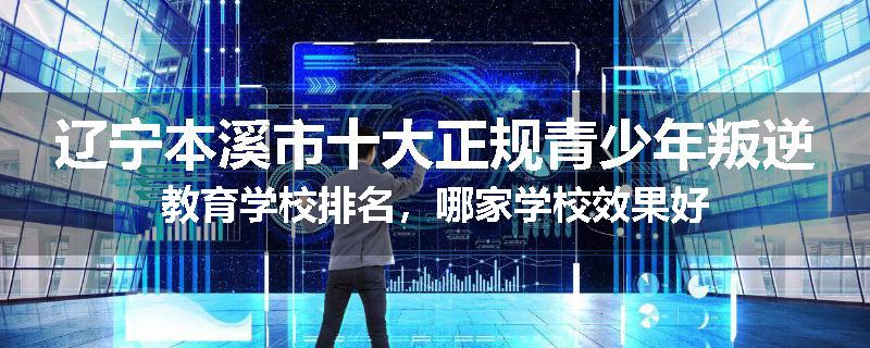 辽宁本溪市十大正规青少年叛逆教育学校排名，哪家学校效果好