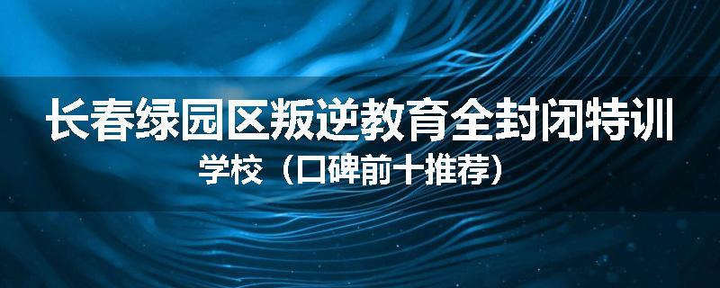 长春绿园区叛逆教育全封闭特训学校（口碑前十推荐）