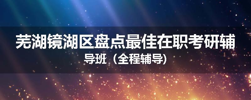芜湖镜湖区盘点最佳在职考研辅导班（全程辅导)