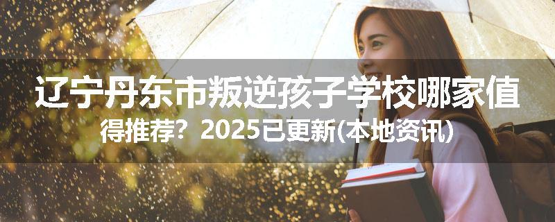 辽宁丹东市叛逆孩子学校哪家值得推荐？2025已更新(本地资讯)
