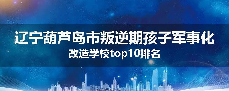 辽宁葫芦岛市叛逆期孩子军事化改造学校top10排名