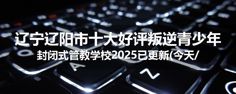 辽宁辽阳市十大好评叛逆青少年封闭式管教学校2025已更新(今天/推荐)