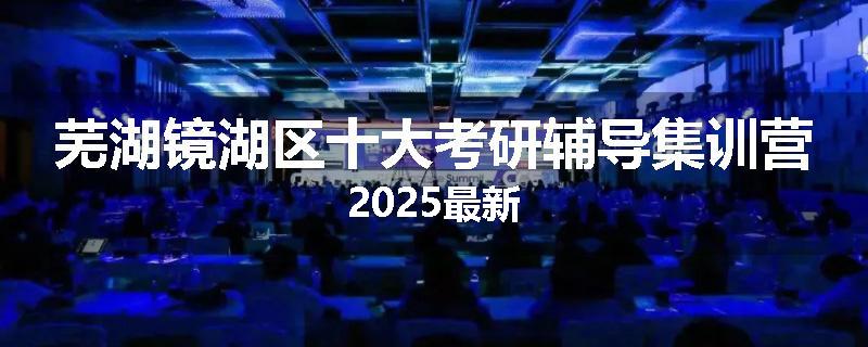 芜湖镜湖区十大考研辅导集训营2025最新