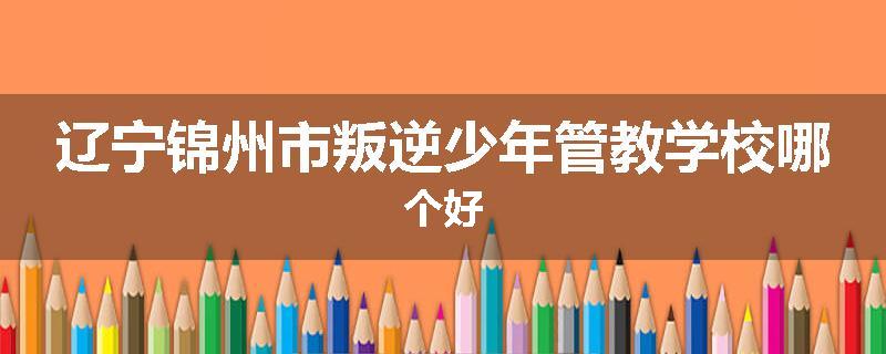 辽宁锦州市叛逆少年管教学校哪个好