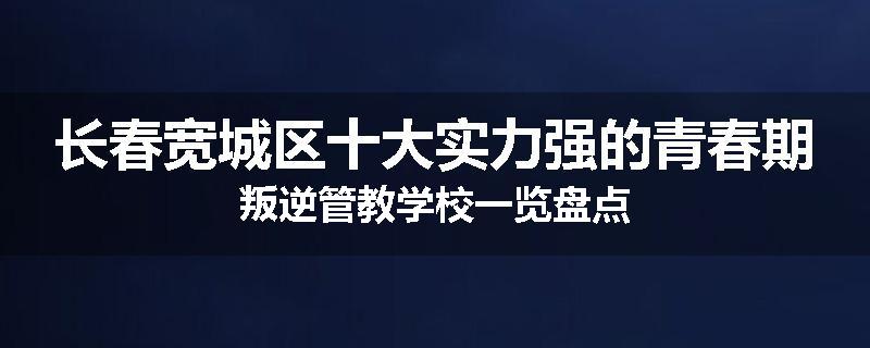 长春宽城区十大实力强的青春期叛逆管教学校一览盘点
