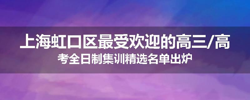 上海虹口区最受欢迎的高三/高考全日制集训精选名单出炉