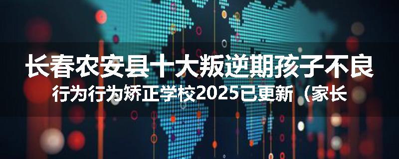 长春农安县十大叛逆期孩子不良行为行为矫正学校2025已更新（家长推荐）