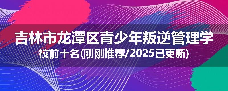 吉林市龙潭区青少年叛逆管理学校前十名(刚刚推荐/2025已更新)