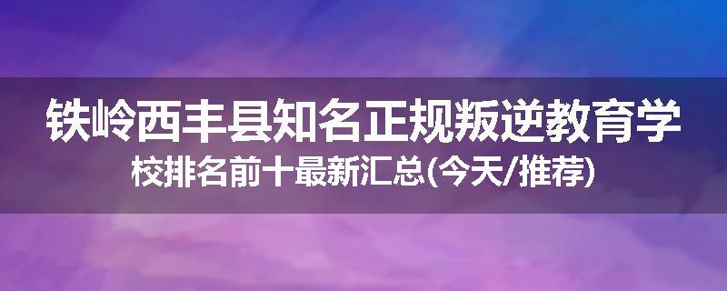 铁岭西丰县知名正规叛逆教育学校排名前十最新汇总(今天/推荐)