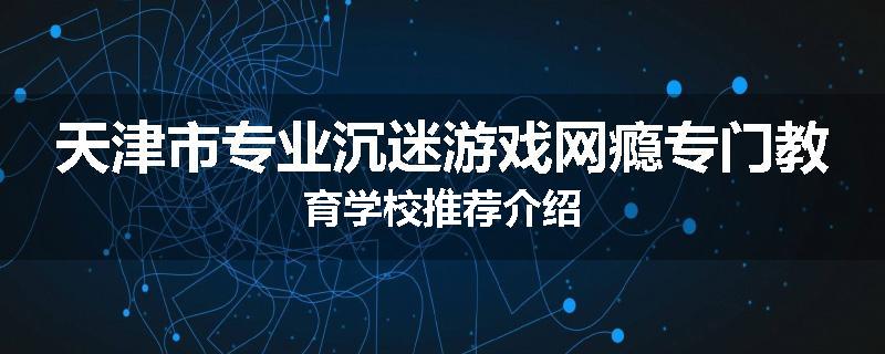 天津市专业沉迷游戏网瘾专门教育学校推荐介绍