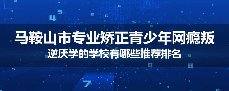马鞍山市专业矫正青少年网瘾叛逆厌学的学校有哪些推荐排名