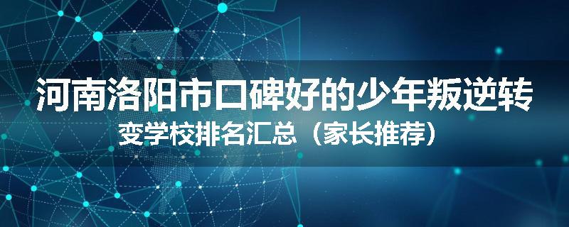 河南洛阳市口碑好的少年叛逆转变学校排名汇总（家长推荐）