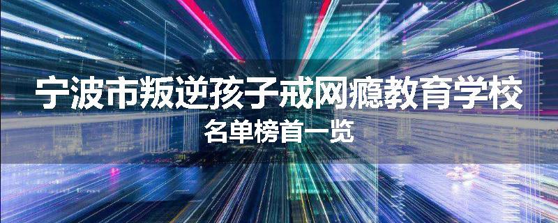 宁波市叛逆孩子戒网瘾教育学校名单榜首一览
