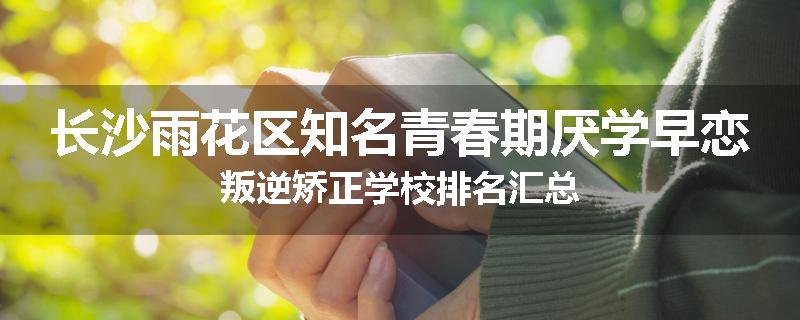 长沙雨花区知名青春期厌学早恋叛逆矫正学校排名汇总