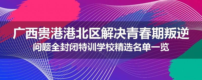广西贵港港北区解决青春期叛逆问题全封闭特训学校精选名单一览