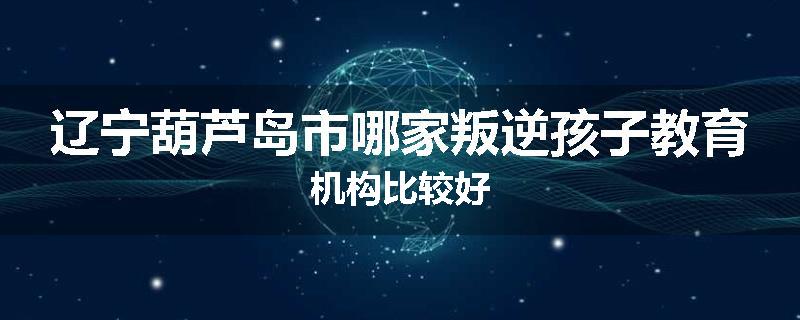 辽宁葫芦岛市哪家叛逆孩子教育机构比较好