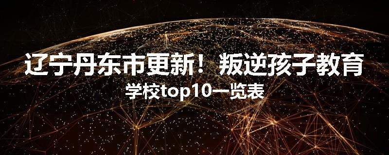 辽宁丹东市更新！叛逆孩子教育学校top10一览表