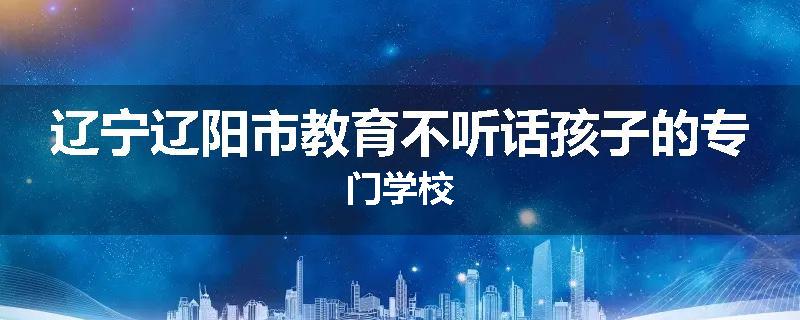 辽宁辽阳市教育不听话孩子的专门学校