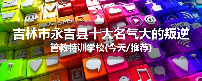 吉林市永吉县十大名气大的叛逆管教特训学校(今天/推荐)