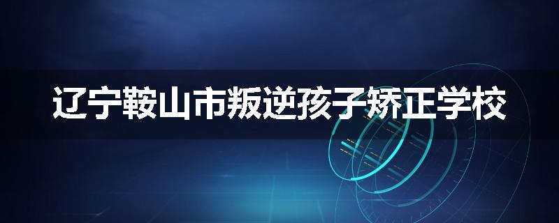 辽宁鞍山市叛逆孩子矫正学校