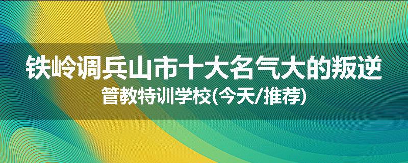 铁岭调兵山市十大名气大的叛逆管教特训学校(今天/推荐)